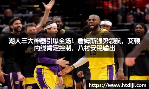 湖人三大神器引爆全场！詹姆斯强势领航，艾顿内线肯定控制，八村安稳输出